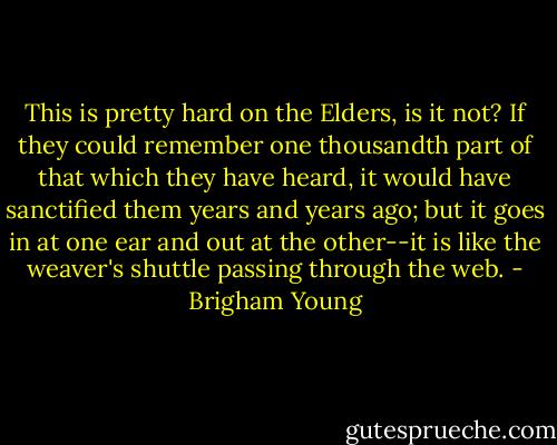 This is pretty hard on the Elders, is it not? If they could remember one thousandth part of that which they have heard, it would have sanctified them years and years ago; but it goes in at one ear and out at the other--it is like the weaver's shuttle passing through the web. - Brigham Young