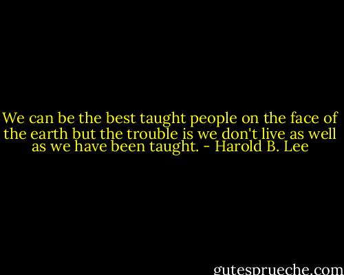 We can be the best taught people on the face of the earth but the trouble is we don't live as well as we have been taught. - Harold B. Lee