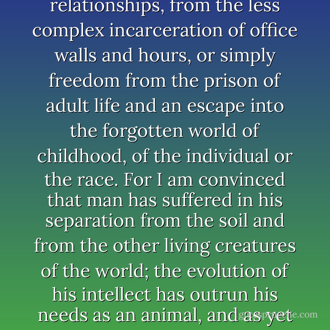 Symbols, for me and for many, of freedom, whether it be from the prison of over-dense communities and the close confines of human relationships, from the less complex incarceration of office walls and hours, or simply freedom from the prison of adult life and an escape into the forgotten world of childhood, of the individual or the race. For I am convinced that man has suffered in his separation from the soil and from the other living creatures of the world; the evolution of his intellect has outrun his needs as an animal, and as yet he must still, for security, look long at some portion of the earth as it was before he tampered with it. - Gavin Maxwell