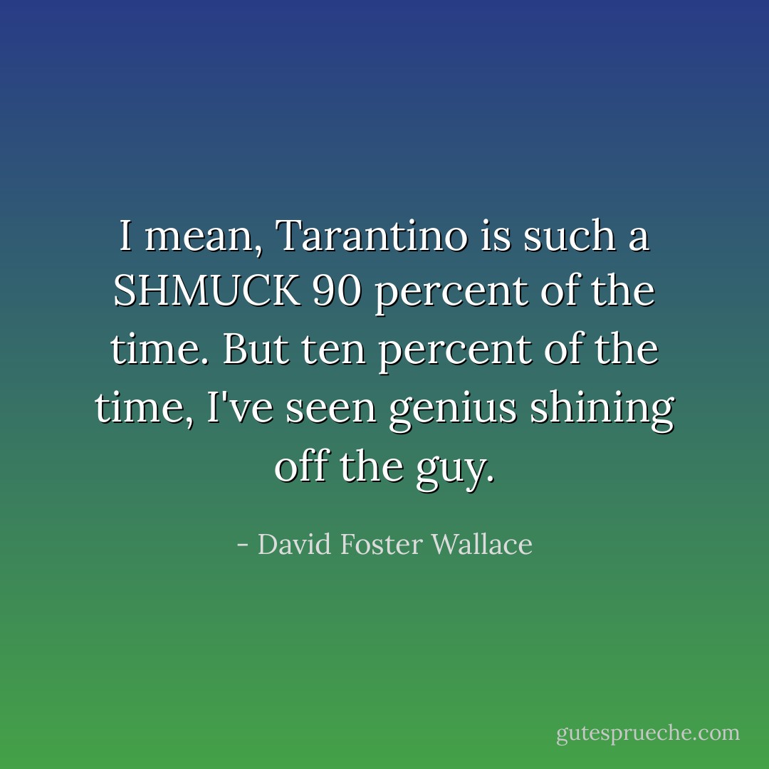 I mean, Tarantino is such a SHMUCK 90 percent of the time. But ten percent of the time, I've seen genius shining off the guy. - David Foster Wallace