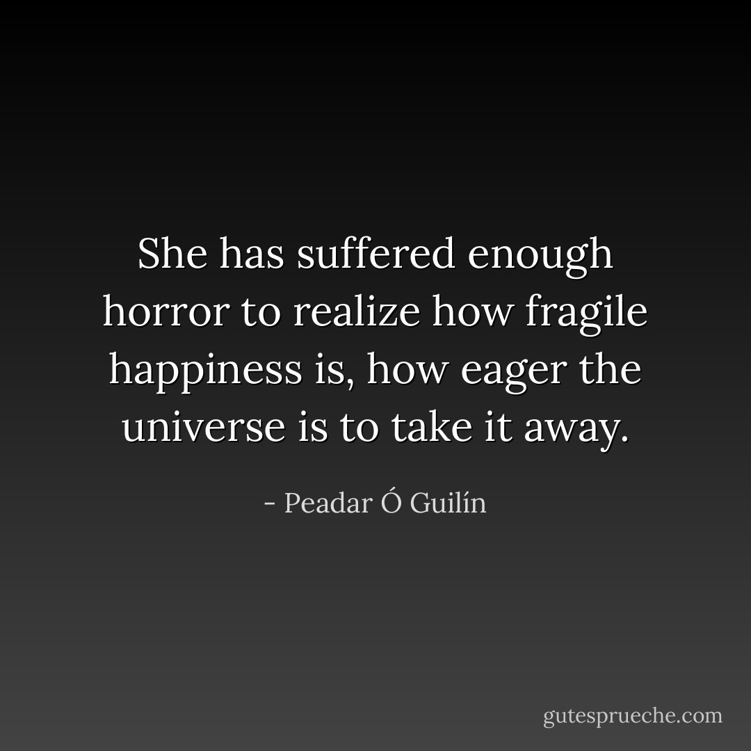 She has suffered enough horror to realize how fragile happiness is, how eager the universe is to take it away. - Peadar Ó Guilín