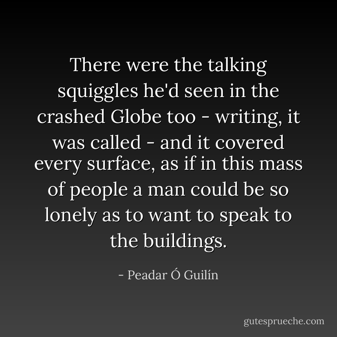 There were the talking squiggles he'd seen in the crashed Globe too - writing, it was called - and it covered every surface, as if in this mass of people a man could be so lonely as to want to speak to the buildings. - Peadar Ó Guilín
