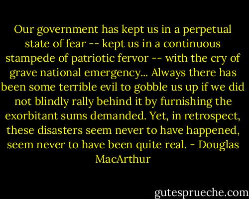 Our government has kept us in a perpetual state of fear -- kept us in a continuous stampede of patriotic fervor -- with the cry of grave national emergency... Always there has been some terrible evil to gobble us up if we did not blindly rally behind it by furnishing the exorbitant sums demanded. Yet, in retrospect, these disasters seem never to have happened, seem never to have been quite real. - Douglas MacArthur