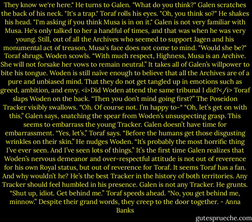 They know we're here." He turns to Galen. "What do you think?"<br />Galen scratches the back of his neck. "It's a trap."<br />Toraf rolls his eyes. "Oh, you think so?" He shakes his head. "I'm asking if you think Musa is in on it."<br />Galen is not very familiar with Musa. He's only talked to her a handful of times, and that was when he was very young. Still, out of all the Archives who seemed to support Jagen and his monumental act of treason, Musa's face does not come to mind. "Would she be?"<br />Toraf shrugs. Woden scowls. “With much respect, Highness, Musa is an Archive. She will not forsake her vows to remain neutral.”<br />It takes all of Galen’s willpower to bite his tongue. Woden is still naïve enough to believe that all the Archives are of a pure and unbiased mind. That they do not get tangled up in emotions such as greed, ambition, and envy. <i>Did Woden attend the same tribunal I did?</i><br />Toraf slaps Woden on the back. “Then you don’t mind going first?”<br />The Poseidon Tracker visibly swallows. “Oh. Of course not. I’m happy to-“<br />“Oh, let’s get on with this,” Galen says, snatching the spear from Woden’s unsuspecting grasp. This seems to embarrass the young Tracker. Galen doesn’t have time for embarrassment.<br />“Yes, let’s,” Toraf says. “Before the humans get those disgusting wrinkles on their skin.” He nudges Woden. “It’s probably the most horrific thing I’ve ever seen. And I’ve seen lots of things.”<br />It’s the first time Galen realizes that Woden’s nervous demeanor and over-respectful attitude is not out of reverence for his own Royal status, but out of reverence for Toraf. It seems Toraf has a fan. And why wouldn’t he? He’s the best Tracker in the history of both territories. Any Tracker should feel humbled in his presence.<br />Galen is not any Tracker. He grunts. “Shut up, idiot. Get behind me.”<br />Toraf speeds ahead. “No, you get behind me, minnow.”<br />Despite their grand words, they creep to the door together. - Anna Banks