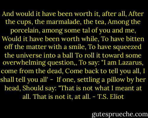 And would it have been worth it, after all,<br />After the cups, the marmalade, the tea,<br />Among the porcelain, among some tal of you and me,<br />Would it have been worth while,<br />To have bitten off the matter with a smile,<br />To have squeezed the universe into a ball<br />To roll it toward some overwhelming question,,<br />To say: "I am Lazarus, come from the dead,<br />Come back to tell you all, I shall tell you all' - <br />If one, settling a pillow by her head,<br />Should say: "That is not what I meant at all.<br />That is not it, at all. - T.S. Eliot