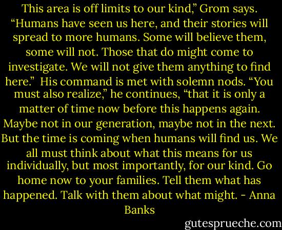 This area is off limits to our kind,” Grom says. “Humans have seen us here, and their stories will spread to more humans. Some will believe them, some will not. Those that do might come to investigate. We will not give them anything to find here.” <br />His command is met with solemn nods. “You must also realize,” he continues, “that it is only a matter of time now before this happens again. Maybe not in our generation, maybe not in the next. But the time is coming when humans will find us. We all must think about what this means for us individually, but most importantly, for our kind. Go home now to your families. Tell them what has happened. Talk with them about what might. - Anna Banks