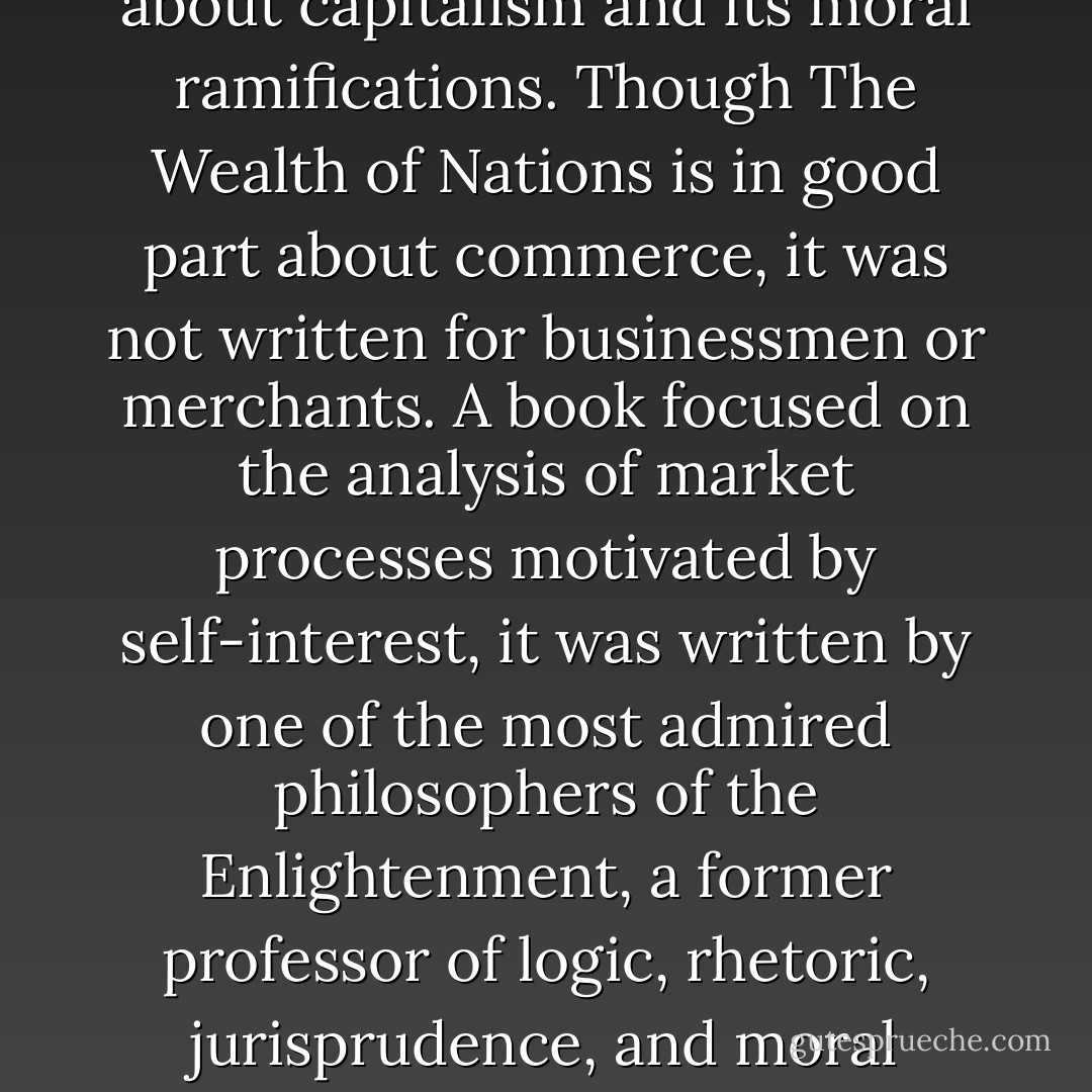 <i>An Inquiry into the Nature and Causes of the Wealth of Nations</i>, which Smith published in 1776, is the most important book ever written about capitalism and its moral ramifications. Though <i>The Wealth of Nations</i> is in good part about commerce, it was not written for businessmen or merchants. A book focused on the analysis of market processes motivated by self-interest, it was written by one of the most admired philosophers of the Enlightenment, a former professor of logic, rhetoric, jurisprudence, and moral philosophy, in order to influence politicians and rouse them to pursue the common good. - Jerry Z. Muller