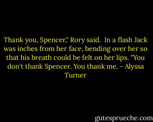 Thank you, Spencer," Rory said.<br /><br />In a flash Jack was inches from her face, bending over her so that his breath could be felt on her lips. "You don't thank Spencer. You thank me. - Alyssa Turner