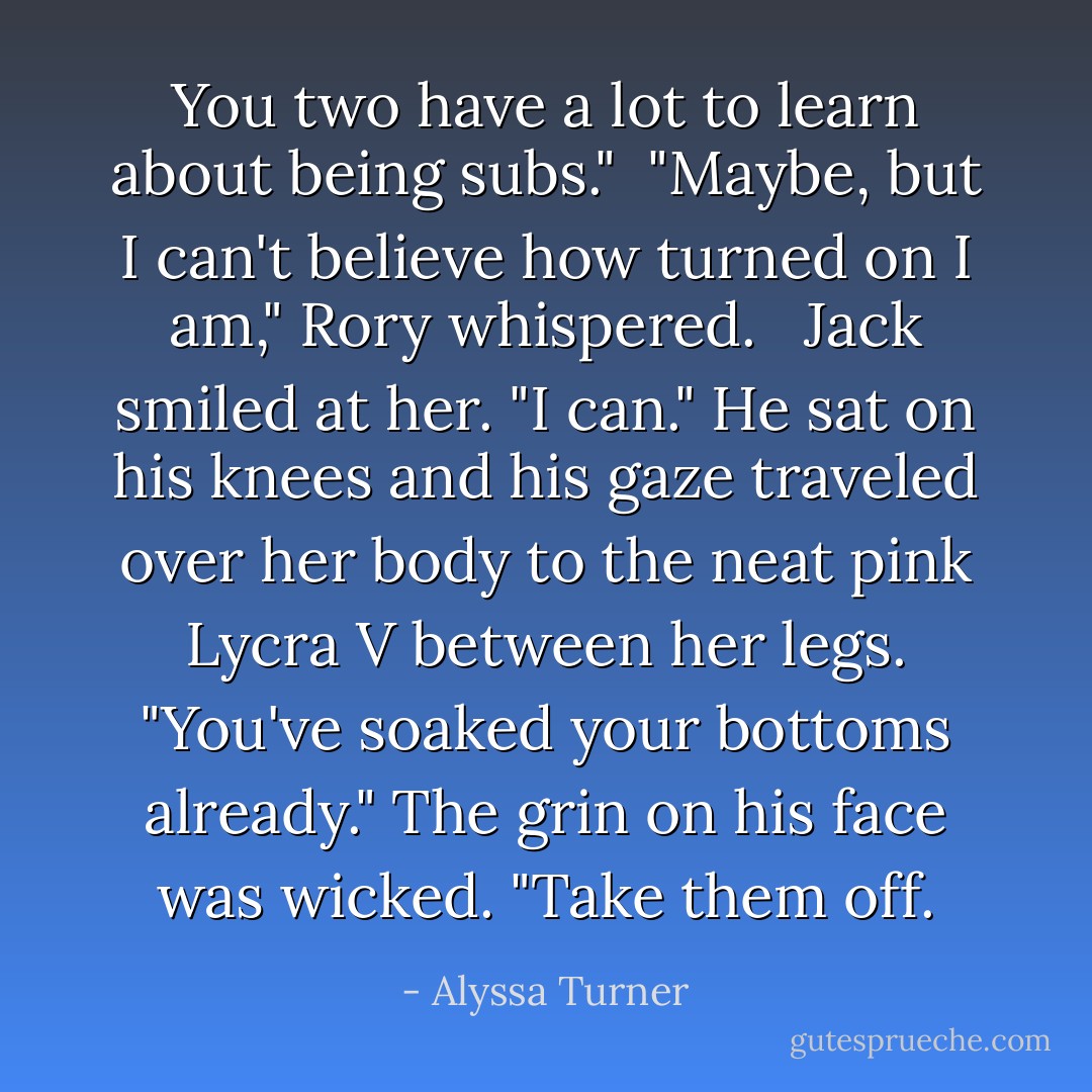 You two have a lot to learn about being subs."<br /><br />"Maybe, but I can't believe how turned on I am," Rory whispered. <br /><br />Jack smiled at her. "I can." He sat on his knees and his gaze traveled over her body to the neat pink Lycra V between her legs. "You've soaked your bottoms already." The grin on his face was wicked. "Take them off. - Alyssa Turner
