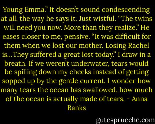 Young Emma.” It doesn’t sound condescending at all, the way he says it. Just wistful. “The twins will need you now. More than they realize.” He eases closer to me, pensive. “It was difficult for them when we lost our mother. Losing Rachel is…They suffered a great lost today.”<br />I draw in a breath. If we weren’t underwater, tears would be spilling down my cheeks instead of getting sopped up by the gentle current. I wonder how many tears the ocean has swallowed, how much of the ocean is actually made of tears. - Anna Banks