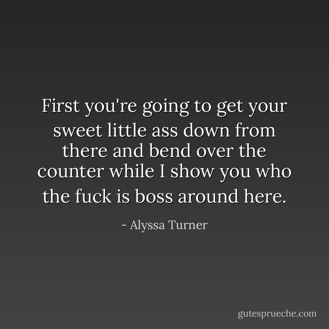 First you're going to get your sweet little ass down from there and bend over the counter while I show you who the fuck is boss around here. - Alyssa Turner