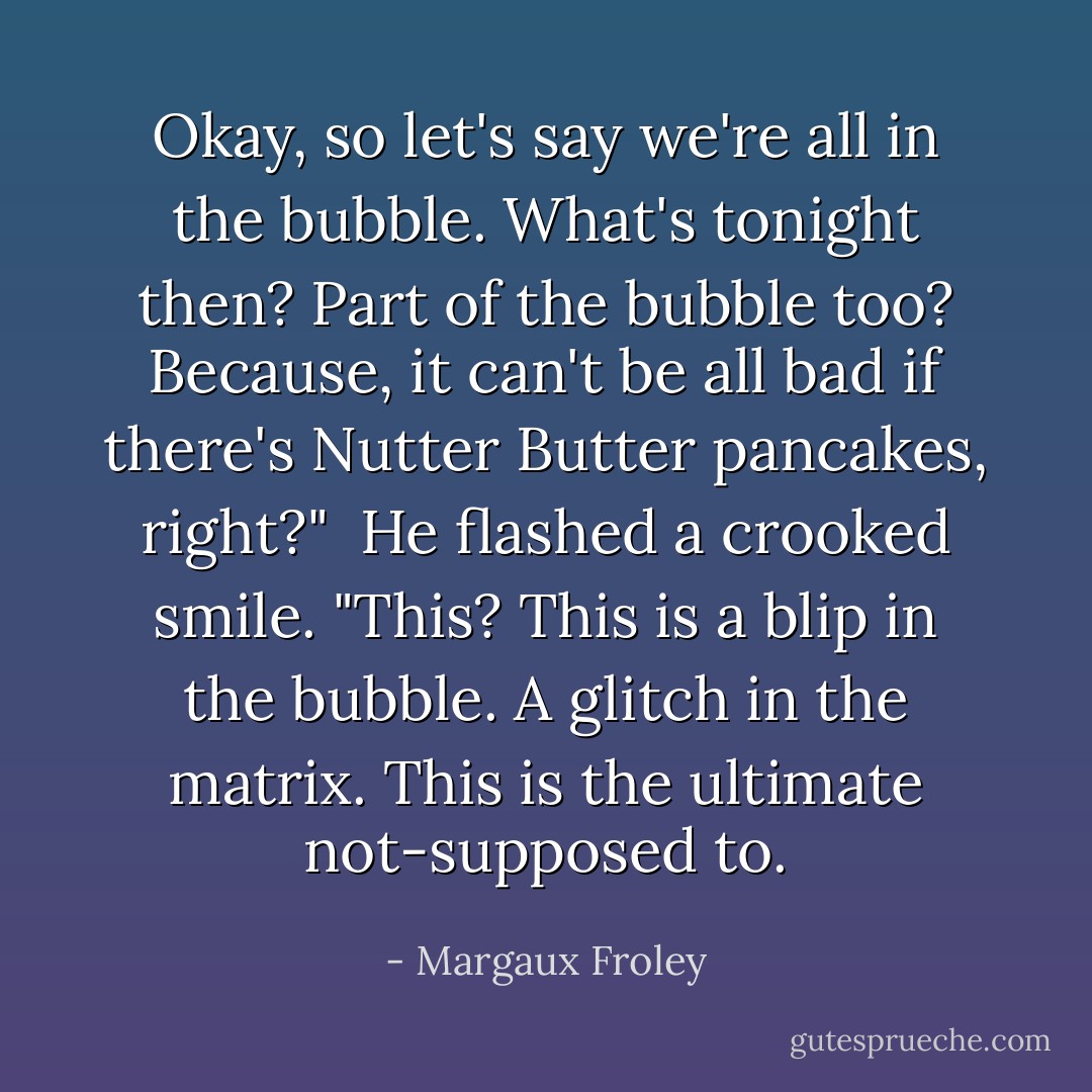 Okay, so let's say we're all in the bubble. What's tonight then? Part of the bubble too? Because, it can't be all bad if there's Nutter Butter pancakes, right?"<br /><br />He flashed a crooked smile. "This? This is a blip in the bubble. A glitch in the matrix. This is the ultimate not-supposed to. - Margaux Froley