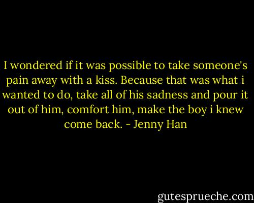 I wondered if it was possible to take someone's pain away with a kiss. Because that was what i wanted to do, take all of his sadness and pour it out of him, comfort him, make the boy i knew come back. - Jenny Han