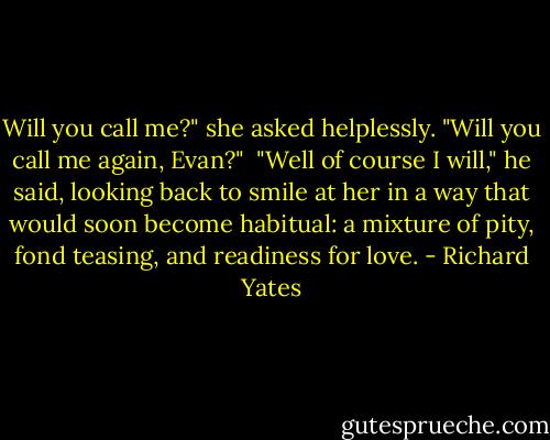 Will you call me?" she asked helplessly. "Will you call me again, Evan?"<br /><br />"Well of course I will," he said, looking back to smile at her in a way that would soon become habitual: a mixture of pity, fond teasing, and readiness for love. - Richard Yates