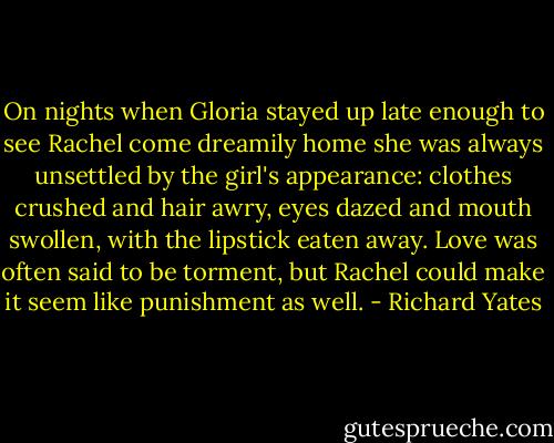 On nights when Gloria stayed up late enough to see Rachel come dreamily home she was always unsettled by the girl's appearance: clothes crushed and hair awry, eyes dazed and mouth swollen, with the lipstick eaten away. Love was often said to be torment, but Rachel could make it seem like punishment as well. - Richard Yates