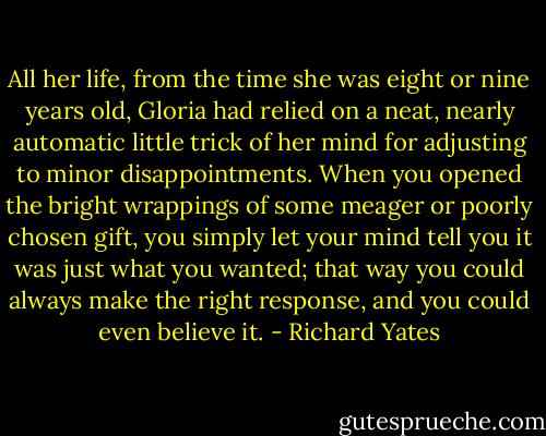 All her life, from the time she was eight or nine years old, Gloria had relied on a neat, nearly automatic little trick of her mind for adjusting to minor disappointments. When you opened the bright wrappings of some meager or poorly chosen gift, you simply let your mind tell you it was just what you wanted; that way you could always make the right response, and you could even believe it. - Richard Yates