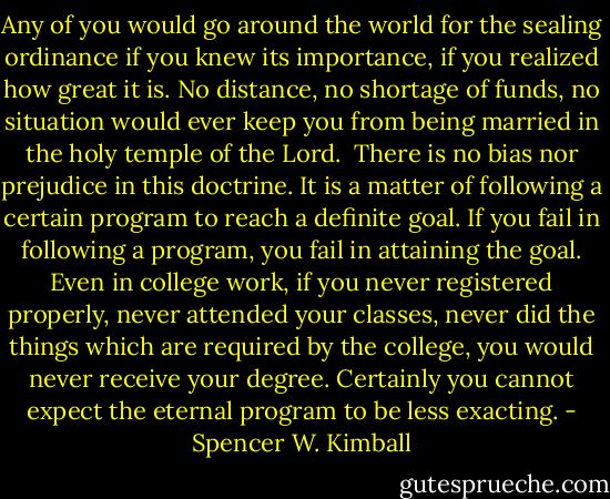 Any of you would go around the world for the sealing ordinance if you knew its importance, if you realized how great it is. No distance, no shortage of funds, no situation would ever keep you from being married in the holy temple of the Lord.<br /><br />There is no bias nor prejudice in this doctrine. It is a matter of following a certain program to reach a definite goal. If you fail in following a program, you fail in attaining the goal. Even in college work, if you never registered properly, never attended your classes, never did the things which are required by the college, you would never receive your degree. Certainly you cannot expect the eternal program to be less exacting. - Spencer W. Kimball