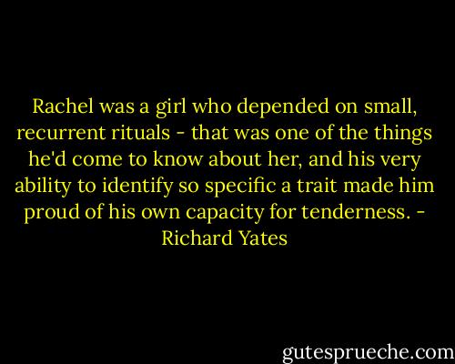 Rachel was a girl who depended on small, recurrent rituals - that was one of the things he'd come to know about her, and his very ability to identify so specific a trait made him proud of his own capacity for tenderness. - Richard Yates