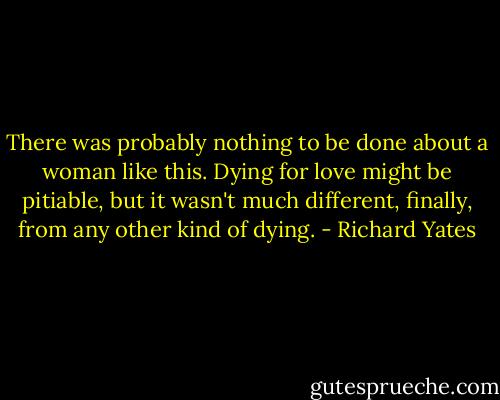 There was probably nothing to be done about a woman like this. Dying for love might be pitiable, but it wasn't much different, finally, from any other kind of dying. - Richard Yates