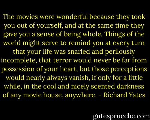 The movies were wonderful because they took you out of yourself, and at the same time they gave you a sense of being whole. Things of the world might serve to remind you at every turn that your life was snarled and perilously incomplete, that terror would never be far from possession of your heart, but those perceptions would nearly always vanish, if only for a little while, in the cool and nicely scented darkness of any movie house, anywhere. - Richard Yates