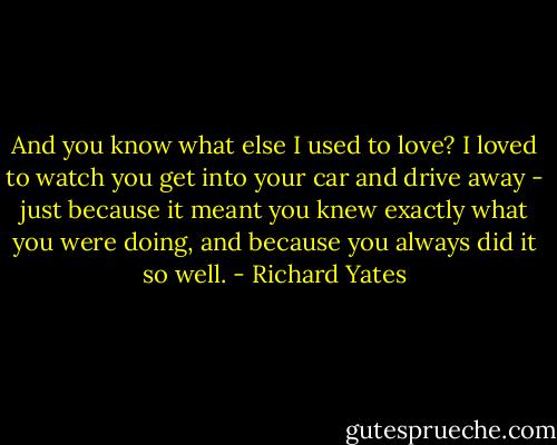 And you know what else I used to love? I loved to watch you get into your car and drive away - just because it meant you knew exactly what you were doing, and because you always did it so well. - Richard Yates