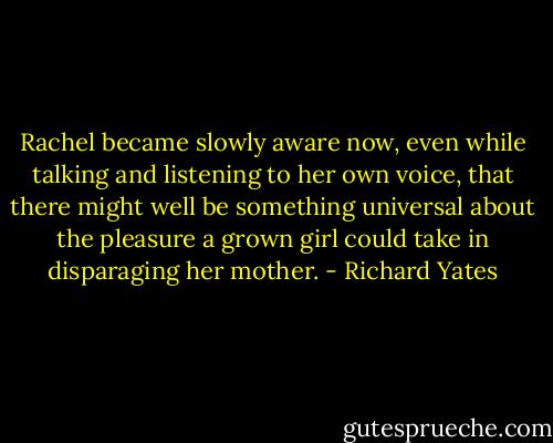 Rachel became slowly aware now, even while talking and listening to her own voice, that there might well be something universal about the pleasure a grown girl could take in disparaging her mother. - Richard Yates