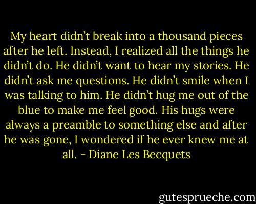 My heart didn’t break into a thousand pieces after he left. Instead, I realized all the things he didn’t do. He didn’t want to hear my stories. He didn’t ask me questions. He didn’t smile when I was talking to him. He didn’t hug me out of the blue to make me feel good. His hugs were always a preamble to something else and after he was gone, I wondered if he ever knew me at all. - Diane Les Becquets