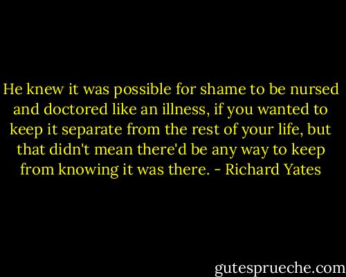 He knew it was possible for shame to be nursed and doctored like an illness, if you wanted to keep it separate from the rest of your life, but that didn't mean there'd be any way to keep from knowing it was there. - Richard Yates