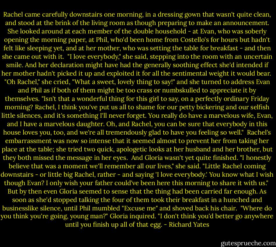 Rachel came carefully downstairs one morning, in a dressing gown that wasn't quite clean, and stood at the brink of the living room as though preparing to make an announcement. She looked around at each member of the double household - at Evan, who was soberly opening the morning paper, at Phil, who'd been home from Costello's for hours but hadn't felt like sleeping yet, and at her mother, who was setting the table for breakfast - and then she came out with it.<br /><br />"I love everybody," she said, stepping into the room with an uncertain smile. And her declaration might have had the generally soothing effect she'd intended if her mother hadn't picked it up and exploited it for all the sentimental weight it would bear.<br /><br />"Oh Rachel," she cried, "What a sweet, lovely thing to say!" and she turned to address Evan and Phil as if both of them might be too crass or numbskulled to appreciate it by themselves. "Isn't that a wonderful thing for this girl to say, on a perfectly ordinary Friday morning? Rachel, I think you've put us all to shame for our petty bickering and our selfish little silences, and it's something I'll never forget. You really do have a marvelous wife, Evan, and I have a marvelous daughter. Oh, and Rachel, you can be sure that everybody in this house loves you, too, and we're all tremendously glad to have you feeling so well."<br /><br />Rachel's embarrassment was now so intense that it seemed almost to prevent her from taking her place at the table; she tried two quick, apologetic looks at her husband and her brother, but they both missed the message in her eyes.<br /><br />And Gloria wasn't yet quite finished. "I honestly believe that was a moment we'll remember all our lives," she said. "Little Rachel coming downstairs - or little big Rachel, rather - and saying 'I love everybody.' You know what I wish though Evan? I only wish your father could've been here this morning to share it with us."<br /><br />But by then even Gloria seemed to sense that the thing had been carried far enough. As soon as she'd stopped talking the four of them took their breakfast in a hunched and businesslike silence, until Phil mumbled "Excuse me" and shoved back his chair.<br /><br />"Where do you think you're going, young man?" Gloria inquired. "I don't think you'd better go anywhere until you finish up all of that egg. - Richard Yates