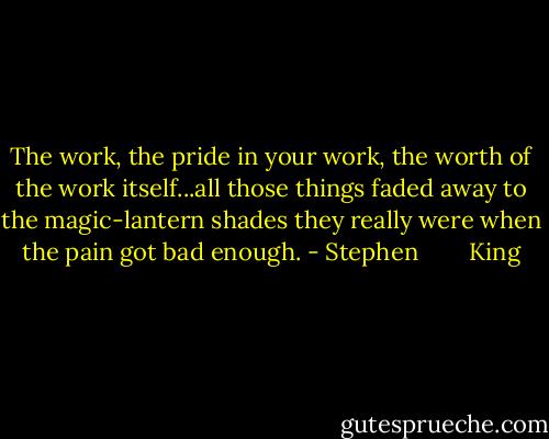 The work, the pride in your work, the worth of the work itself...all those things faded away to the magic-lantern shades they really were when the pain got bad enough. - Stephen        King