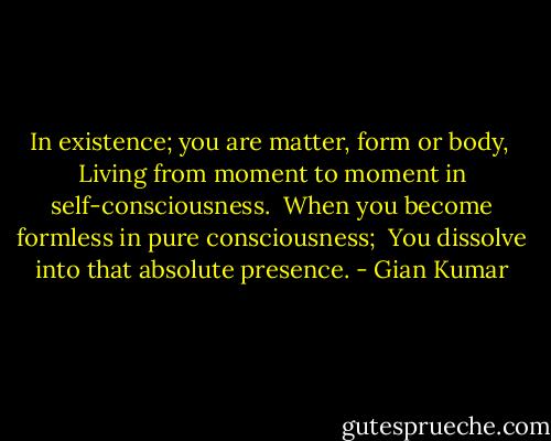 In existence; you are matter, form or body, <br />Living from moment to moment in self-consciousness.<br /> When you become formless in pure consciousness; <br />You dissolve into that absolute presence. - Gian Kumar