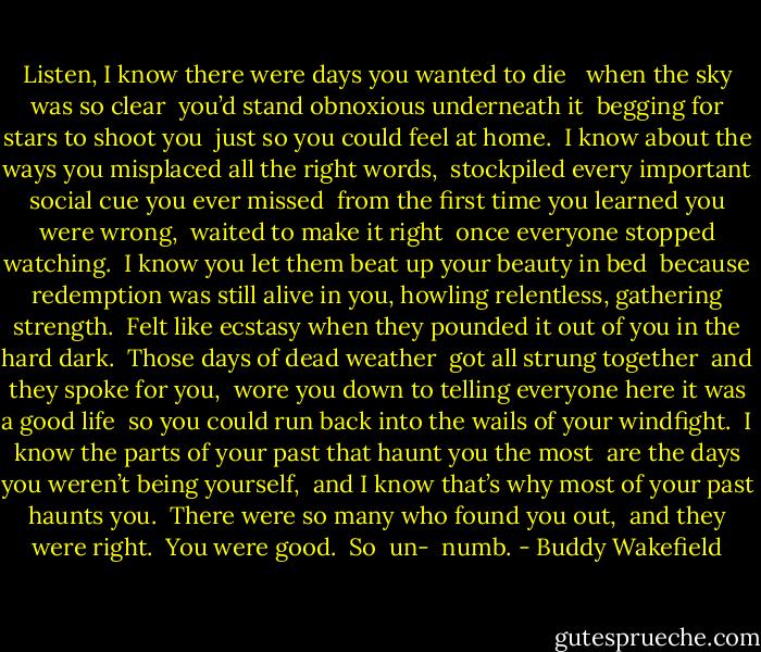 Listen, I know there were days you wanted to die<br /> <br />when the sky was so clear<br /> you’d stand obnoxious underneath it<br /> begging for stars to shoot you<br /> just so you could feel at home.<br /><br />I know about the ways you misplaced all the right words,<br /> stockpiled every important social cue you ever missed<br /> from the first time you learned you were wrong,<br /> waited to make it right<br /> once everyone stopped watching.<br /><br />I know you let them beat up your beauty in bed<br /> because redemption was still alive in you, howling relentless, gathering strength.<br /> Felt like ecstasy when they pounded it out of you in the hard dark.<br /> Those days of dead weather<br /> got all strung together<br /> and they spoke for you,<br /> wore you down to telling everyone here it was a good life<br /> so you could run back into the wails of your windfight.<br /><br />I know the parts of your past that haunt you the most<br /> are the days you weren’t being yourself,<br /> and I know that’s why most of your past haunts you.<br /> There were so many who found you out,<br /> and they were right.<br /> You were good.<br /><br />So<br /> un-<br /> numb. - Buddy Wakefield