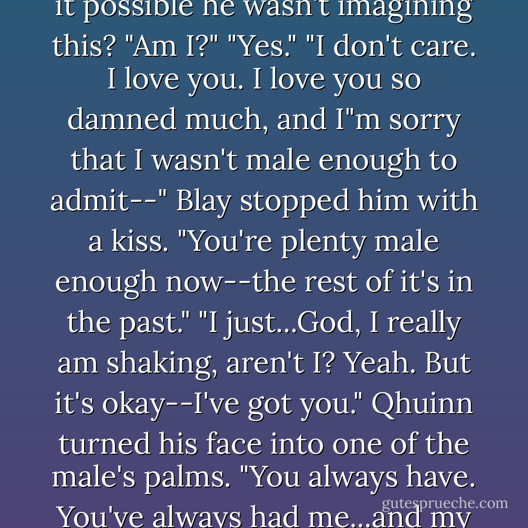 When he pulled back, Blay frowned. "You're shaking."<br />Was it possible he wasn't imagining this? "Am I?"<br />"Yes."<br />"I don't care. I love you. I love you so damned much, and I"m sorry that I wasn't male enough to admit--"<br />Blay stopped him with a kiss. "You're plenty male enough now--the rest of it's in the past."<br />"I just...God, I really am shaking, aren't I?<br />Yeah. But it's okay--I've got you."<br />Qhuinn turned his face into one of the male's palms. "You always have. You've always had me...and my heart. My soul. Everything. - J.R. Ward