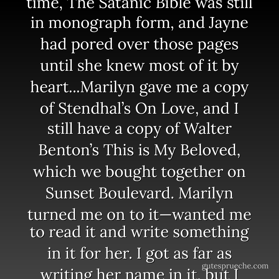 The difference between Marilyn’s and Jayne’s approach to intellectual pursuits is that Marilyn carried big heavy books around and hung out with brainy people to absorb their intellect, while Jayne really had a thirst for knowledge. Jayne was very proud of the fact that if she like something enough she would commit it to memory. At that time, The Satanic Bible was still in monograph form, and Jayne had pored over those pages until she knew most of it by heart...Marilyn gave me a copy of Stendhal’s On Love, and I still have a copy of Walter Benton’s This is My Beloved, which we bought together on Sunset Boulevard. Marilyn turned me on to it—wanted me to read it and write something in it for her. I got as far as writing her name in it, but I ended up with the book. It meant a lot to me during a particularly dark period in my life after I left L.A. Jayne kept insisting I read The Story of O and I, Jan Cremer. She gave me a dog-eared copy of each. It seems a distinctly feminine trait to want to share books with people they care deeply about. - Anton Szandor LaVey