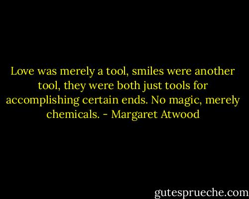 Love was merely a tool, smiles were another tool, they were both just tools for accomplishing certain ends. No magic, merely chemicals. - Margaret Atwood