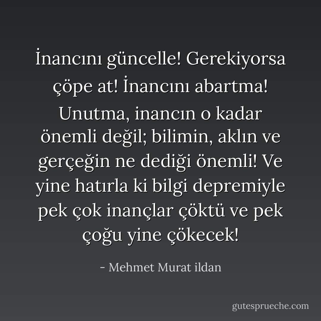 İnancını güncelle! Gerekiyorsa çöpe at! İnancını abartma! Unutma, inancın o kadar önemli değil; bilimin, aklın ve gerçeğin ne dediği önemli! Ve yine hatırla ki bilgi depremiyle pek çok inançlar çöktü ve pek çoğu yine çökecek! - Mehmet Murat ildan