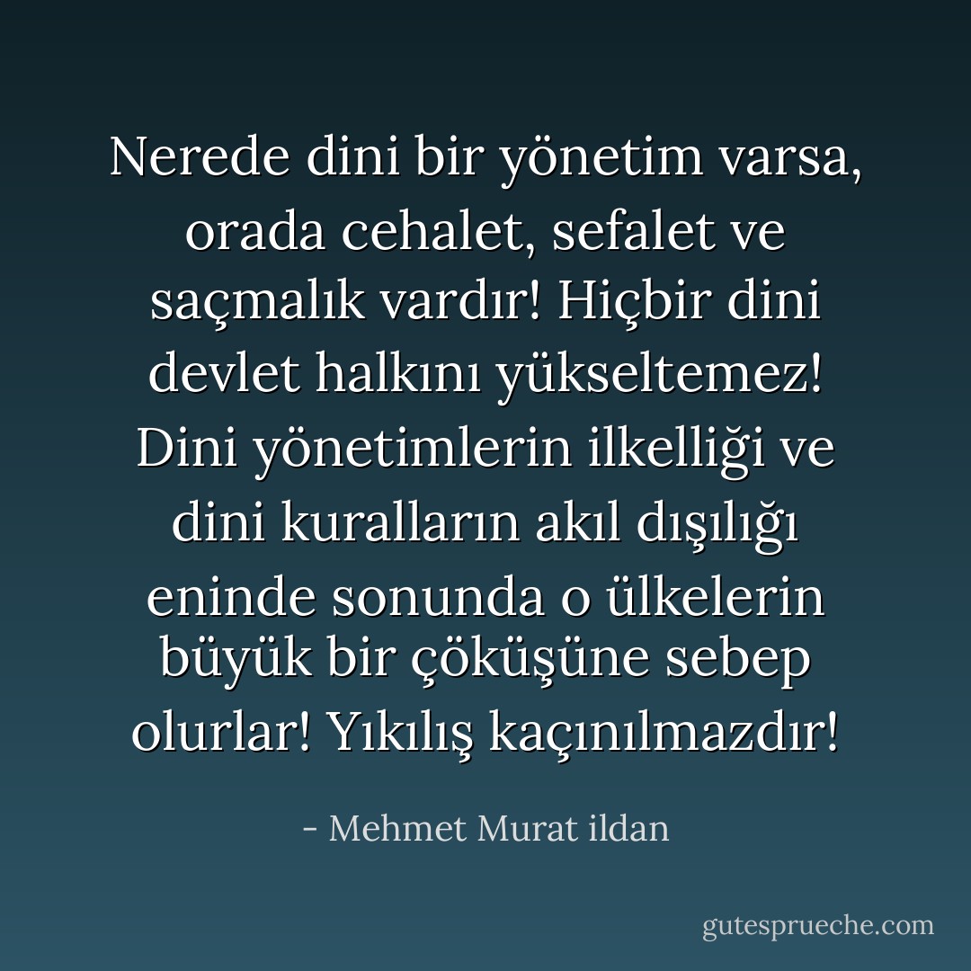 Nerede dini bir yönetim varsa, orada cehalet, sefalet ve saçmalık vardır! Hiçbir dini devlet halkını yükseltemez! Dini yönetimlerin ilkelliği ve dini kuralların akıl dışılığı eninde sonunda o ülkelerin büyük bir çöküşüne sebep olurlar! Yıkılış kaçınılmazdır! - Mehmet Murat ildan