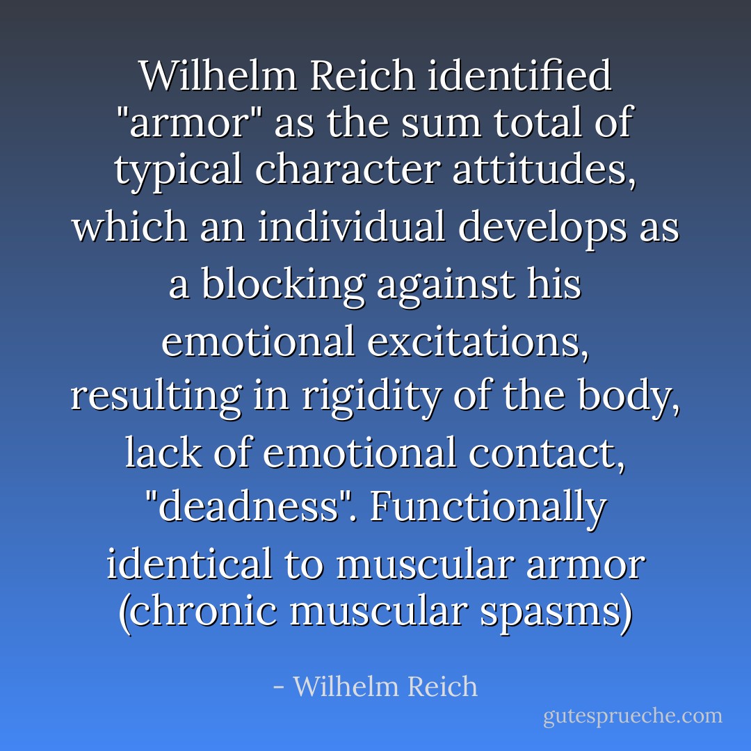 Wilhelm Reich identified "armor" as the sum total of typical character attitudes, which an individual develops as a blocking against his emotional excitations, resulting in rigidity of the body, lack of emotional contact, "deadness". Functionally identical to muscular armor (chronic muscular spasms) - Wilhelm Reich