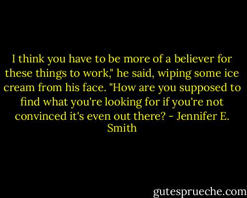 I think you have to be more of a believer for these things to work," he said, wiping some ice cream from his face. "How are you supposed to find what you're looking for if you're not convinced it's even out there? - Jennifer E. Smith