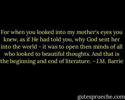 For when you looked into my mother's eyes you knew, as if He had told you, why God sent her into the world - it was to open then minds of all who looked to beautiful thoughts. And that is the beginning and end of literature. - J.M. Barrie