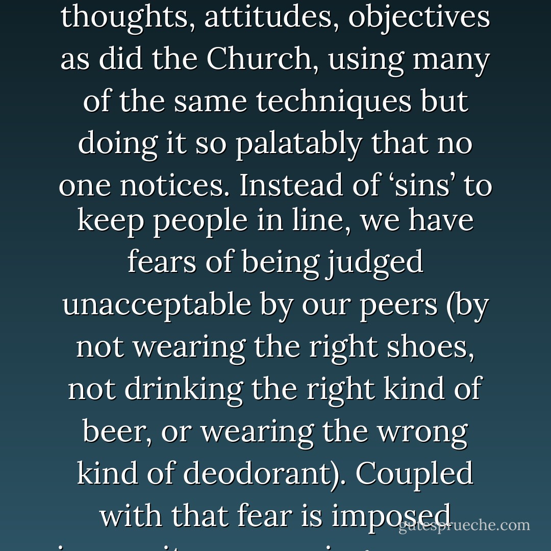 In previous centuries, the Church was the great controller, dictating morality, stifling free expression and posing as conservator of all great art and music. Instead we have TV, doing just as good a job at dictating fashions, thoughts, attitudes, objectives as did the Church, using many of the same techniques but doing it so palatably that no one notices. Instead of ‘sins’ to keep people in line, we have fears of being judged unacceptable by our peers (by not wearing the right shoes, not drinking the right kind of beer, or wearing the wrong kind of deodorant). Coupled with that fear is imposed insecurity concerning our own identities. All answers and solutions to these fears come through the television, and only through television. Only through exposure to TV can the new sins of alienation and ostracism be absolved. - Anton Szandor LaVey