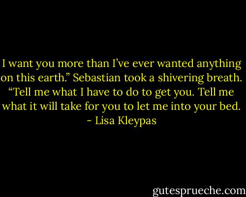 I want you more than I’ve ever wanted anything on this earth.” Sebastian took a shivering breath. “Tell me what I have to do to get you. Tell me what it will take for you to let me into your bed. - Lisa Kleypas