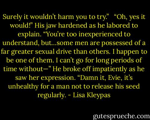 Surely it wouldn’t harm you to try.” <br /><br />“Oh, yes it would!” His jaw hardened as he labored to explain. “You’re too inexperienced to understand, but…some men are possessed of a far greater sexual drive than others. I happen to be one of them. I can’t go for long periods of time without—” He broke off impatiently as he saw her expression. “Damn it, Evie, it’s unhealthy for a man not to release his seed regularly. - Lisa Kleypas