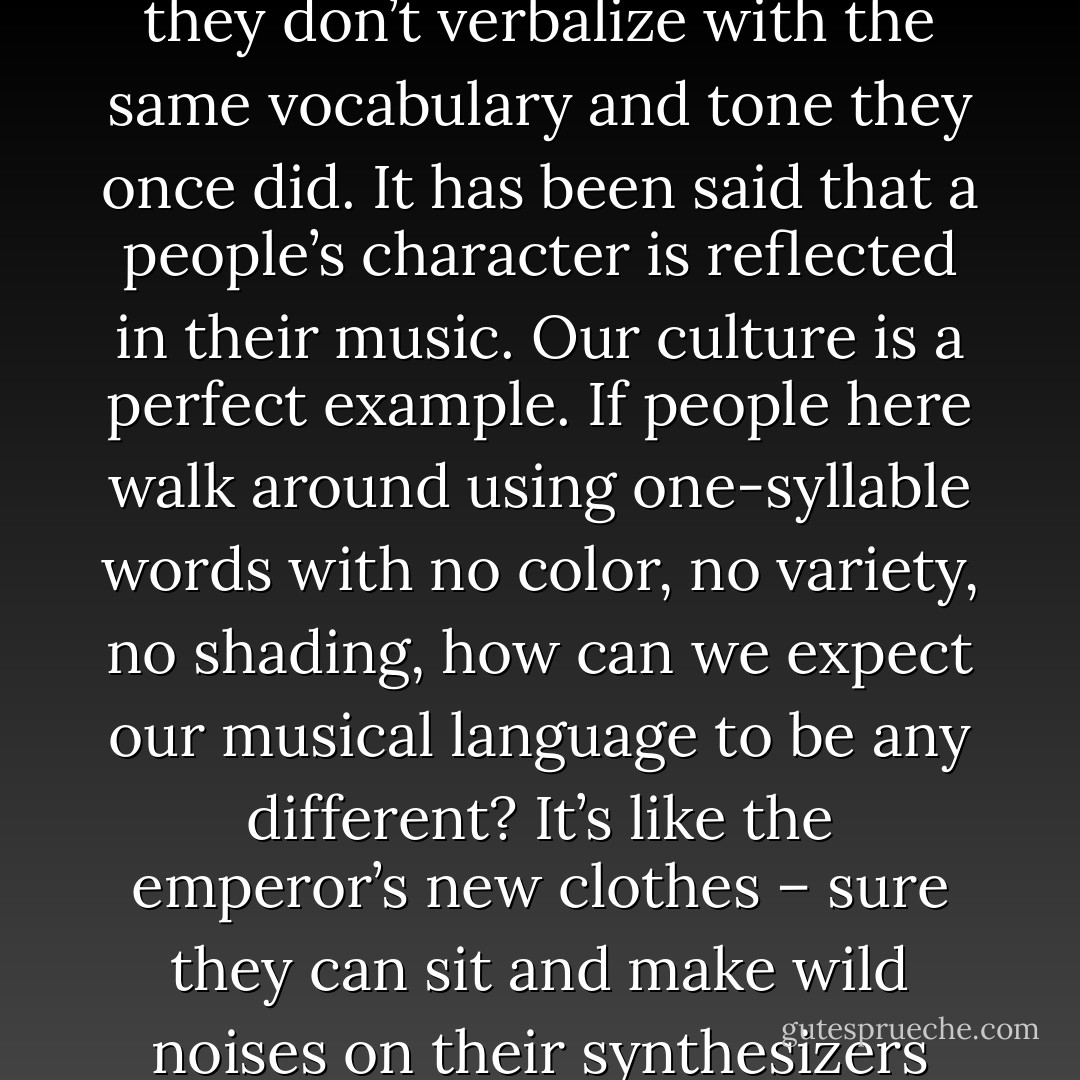 I probably won’t play a song the same way tomorrow as I play it today. Only a pitchman says the same thing the same way twice, without varying a word. If music is a language, why don’t people use it with the same subtlety, nuance, and facility as they do the spoken language? Probably because they don’t verbalize with the same vocabulary and tone they once did. It has been said that a people’s character is reflected in their music. Our culture is a perfect example. If people here walk around using one-syllable words with no color, no variety, no shading, how can we expect our musical language to be any different? It’s like the emperor’s new clothes – sure they can sit and make wild noises on their synthesizers and call it music – who questions? But ask them to pull up a chair and play ‘Gal in Calico’ or Temptation,’ or even a straight dramatic version of ‘The Star-Spangled Banner’ and they can’t do it. They’re too pretentious. They can’t just play songs. - Anton Szandor LaVey