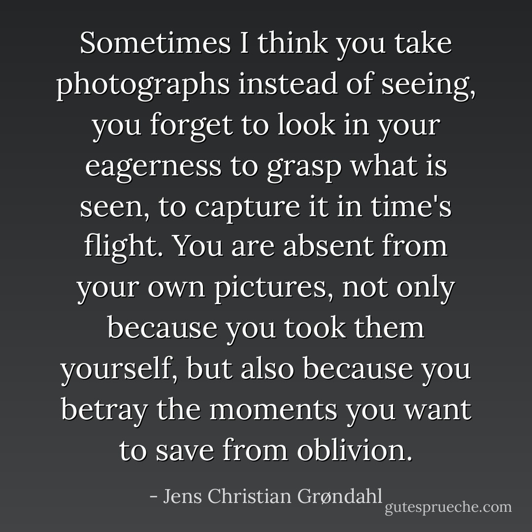 Sometimes I think you take photographs instead of seeing, you forget to look in your eagerness to grasp what is seen, to capture it in time's flight. You are absent from your own pictures, not only because you took them yourself, but also because you betray the moments you want to save from oblivion. - Jens Christian Grøndahl
