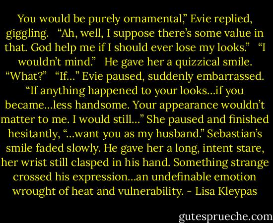 You would be purely ornamental,” Evie replied, giggling. <br /><br />“Ah, well, I suppose there’s some value in that. God help me if I should ever lose my looks.” <br /><br />“I wouldn’t mind.” <br /><br />He gave her a quizzical smile. “What?” <br /><br />“If…” Evie paused, suddenly embarrassed. “If anything happened to your looks…if you became…less handsome. Your appearance wouldn’t matter to me. I would still…” She paused and finished hesitantly, “…want you as my husband.” Sebastian’s smile faded slowly. He gave her a long, intent stare, her wrist still clasped in his hand. Something strange crossed his expression…an undefinable emotion wrought of heat and vulnerability. - Lisa Kleypas
