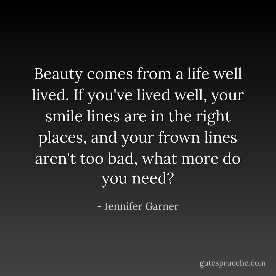 Beauty comes from a life well lived. If you've lived well, your smile lines are in the right places, and your frown lines aren't too bad, what more do you need? - Jennifer Garner