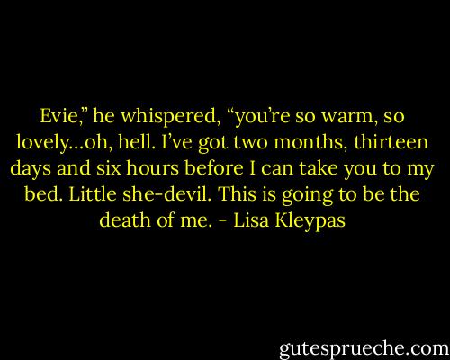 Evie,” he whispered, “you’re so warm, so lovely…oh, hell. I’ve got two months, thirteen days and six hours before I can take you to my bed. Little she-devil. This is going to be the death of me. - Lisa Kleypas