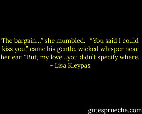 The bargain…” she mumbled. <br /><br />“You said I could kiss you,” came his gentle, wicked whisper near her ear. “But, my love…you didn’t specify where. - Lisa Kleypas