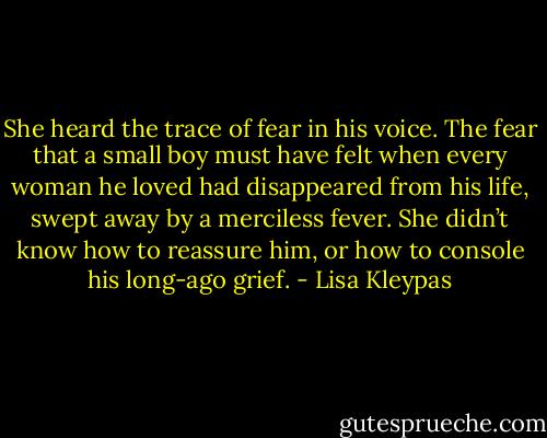She heard the trace of fear in his voice. The fear that a small boy must have felt when every woman he loved had disappeared from his life, swept away by a merciless fever. She didn’t know how to reassure him, or how to console his long-ago grief. - Lisa Kleypas